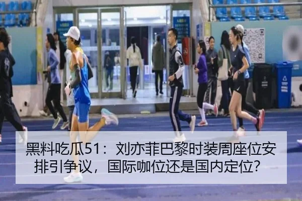 黑料吃瓜51：刘亦菲巴黎时装周座位安排引争议，国际咖位还是国内定位？