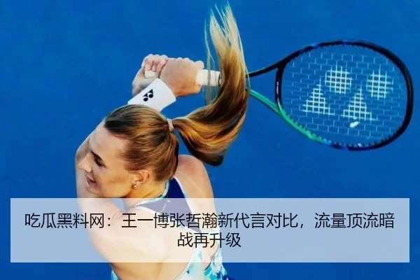 吃瓜黑料网：王一博张哲瀚新代言对比，流量顶流暗战再升级