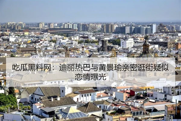 吃瓜黑料网：迪丽热巴与黄景瑜亲密逛街疑似恋情曝光